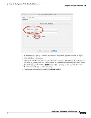 Page 581 
25-13
Cisco ASA Series Firewall ASDM Configuration Guide
 
Chapter 25      Configuring the ASA for Cisco Cloud Web Security
  Configuring Cisco Cloud Web Security
d.In the Name field, specify a name for the inspection policy map, up to 40 characters in length.
e.(Optional) Enter a description.
f.(Optional) On the Parameters tab, specify a Default User and/or a Default Group. If the ASA cannot 
determine the identity of the user coming into the ASA, then the default user and/or group is applied.
g.For...