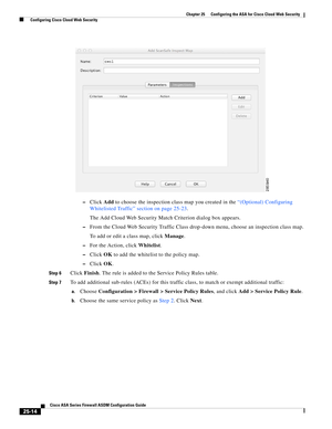 Page 582 
25-14
Cisco ASA Series Firewall ASDM Configuration Guide
 
Chapter 25      Configuring the ASA for Cisco Cloud Web Security
  Configuring Cisco Cloud Web Security
–Click Add to choose the inspection class map you created in the “(Optional) Configuring 
Whitelisted Traffic” section on page 25-23.
The Add Cloud Web Security Match Criterion dialog box appears.
–From the Cloud Web Security Traffic Class drop-down menu, choose an inspection class map.
To add or edit a class map, click Manage.
–For the...