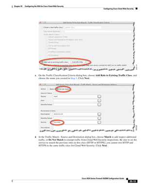 Page 583 
25-15
Cisco ASA Series Firewall ASDM Configuration Guide
 
Chapter 25      Configuring the ASA for Cisco Cloud Web Security
  Configuring Cisco Cloud Web Security
c.On the Traffic Classification Criteria dialog box, choose Add Rule to Existing Traffic Class, and 
choose the name you created in Step 3. Click Next.
d.In the Traffic Match - Source and Destination dialog box, choose Match to add inspect additional 
traffic, or Do Not Match to exempt traffic from Cloud Web Security inspections. Be sure to...