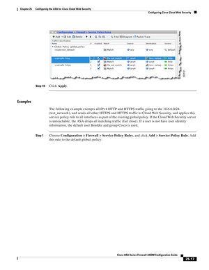 Page 585 
25-17
Cisco ASA Series Firewall ASDM Configuration Guide
 
Chapter 25      Configuring the ASA for Cisco Cloud Web Security
  Configuring Cisco Cloud Web Security
Step 10Click Apply.
Examples
The following example exempts all IPv4 HTTP and HTTPS traffic going to the 10.6.6.0/24 
(test_network), and sends all other HTTPS and HTTPS traffic to Cloud Web Security, and applies this 
service policy rule to all interfaces as part of the existing global policy. If the Cloud Web Security server 
is unreachable,...