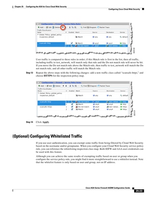 Page 591 
25-23
Cisco ASA Series Firewall ASDM Configuration Guide
 
Chapter 25      Configuring the ASA for Cisco Cloud Web Security
  Configuring Cisco Cloud Web Security
User traffic is compared to these rules in order; if this Match rule is first in the list, then all traffic, 
including traffic to test_network, will match only that rule and the Do not match rule will never be hit. 
If you move the Do not match rule above the Match rule, then traffic to test_network will match the Do 
not match rule, and all...