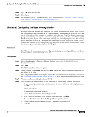 Page 593 
25-25
Cisco ASA Series Firewall ASDM Configuration Guide
 
Chapter 25      Configuring the ASA for Cisco Cloud Web Security
  Configuring Cisco Cloud Web Security
Step 11Click OK to add the class map.
Step 12Click Apply.
Step 13Use the whitelist in the Cloud Web Security policy according to the “Configuring a Service Policy to 
Send Traffic to Cloud Web Security” section on page 25-10.
(Optional) Configuring the User Identity Monitor
When you use IDFW, the ASA only downloads user identity information...