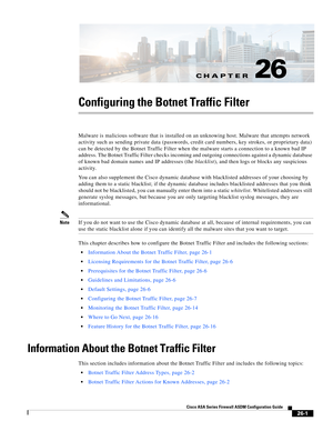 Page 597CH A P T E R
 
26-1
Cisco ASA Series Firewall ASDM Configuration Guide
 
26
Configuring the Botnet Traffic Filter
Malware is malicious software that is installed on an unknowing host. Malware that attempts network 
activity such as sending private data (passwords, credit card numbers, key strokes, or proprietary data) 
can be detected by the Botnet Traffic Filter when the malware starts a connection to a known bad IP 
address. The Botnet Traffic Filter checks incoming and outgoing connections against a...