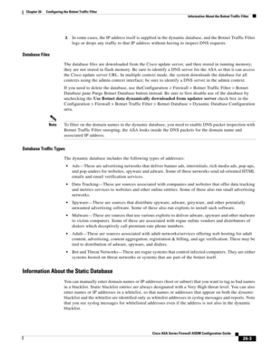 Page 599 
26-3
Cisco ASA Series Firewall ASDM Configuration Guide
 
Chapter 26      Configuring the Botnet Traffic Filter
  Information About the Botnet Traffic Filter
3.In some cases, the IP address itself is supplied in the dynamic database, and the Botnet Traffic Filter 
logs or drops any traffic to that IP address without having to inspect DNS requests.
Database Files
The database files are downloaded from the Cisco update server, and then stored in running memory; 
they are not stored in flash memory. Be...