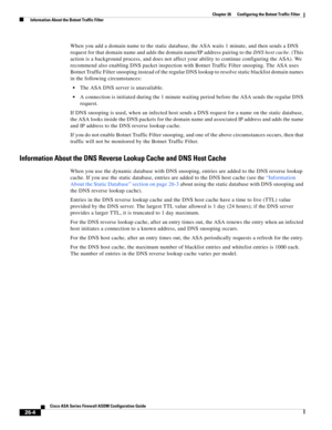 Page 600 
26-4
Cisco ASA Series Firewall ASDM Configuration Guide
 
Chapter 26      Configuring the Botnet Traffic Filter
  Information About the Botnet Traffic Filter
When you add a domain name to the static database, the ASA waits 1 minute, and then sends a DNS 
request for that domain name and adds the domain name/IP address pairing to the DNS host cache. (This 
action is a background process, and does not affect your ability to continue configuring the ASA). We 
recommend also enabling DNS packet inspection...