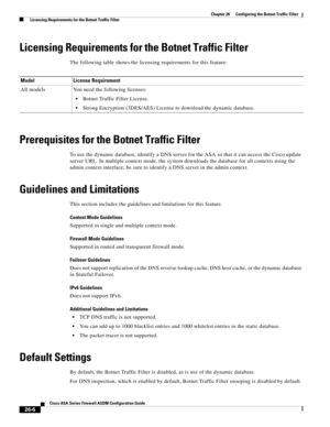 Page 602 
26-6
Cisco ASA Series Firewall ASDM Configuration Guide
 
Chapter 26      Configuring the Botnet Traffic Filter
  Licensing Requirements for the Botnet Traffic Filter
Licensing Requirements for the Botnet Traffic Filter
The following table shows the licensing requirements for this feature:
Prerequisites for the Botnet Traffic Filter
To use the dynamic database, identify a DNS server for the ASA so that it can access the Cisco update 
server URL. In multiple context mode, the system downloads the...