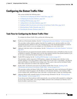 Page 603 
26-7
Cisco ASA Series Firewall ASDM Configuration Guide
 
Chapter 26      Configuring the Botnet Traffic Filter
  Configuring the Botnet Traffic Filter
Configuring the Botnet Traffic Filter
This section includes the following topics:
Task Flow for Configuring the Botnet Traffic Filter, page 26-7
Configuring the Dynamic Database, page 26-8
Enabling DNS Snooping, page 26-9
Adding Entries to the Static Database, page 26-9
Enabling Traffic Classification and Actions for the Botnet Traffic Filter, page...