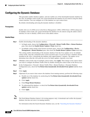 Page 604 
26-8
Cisco ASA Series Firewall ASDM Configuration Guide
 
Chapter 26      Configuring the Botnet Traffic Filter
  Configuring the Botnet Traffic Filter
Configuring the Dynamic Database
This procedure enables database updates, and also enables use of the downloaded dynamic database by 
the ASA. In multiple context mode, the system downloads the database for all contexts using the admin 
context interface. You can configure use of the database on a per-context basis.
By default, downloading and using the...