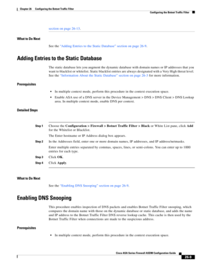 Page 605 
26-9
Cisco ASA Series Firewall ASDM Configuration Guide
 
Chapter 26      Configuring the Botnet Traffic Filter
  Configuring the Botnet Traffic Filter
section on page 26-13.
What to Do Next
See the “Adding Entries to the Static Database” section on page 26-9.
Adding Entries to the Static Database
The static database lets you augment the dynamic database with domain names or IP addresses that you 
want to blacklist or whitelist. Static blacklist entries are always designated with a Very High threat...