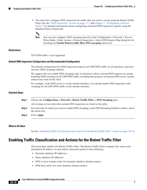 Page 606 
26-10
Cisco ASA Series Firewall ASDM Configuration Guide
 
Chapter 26      Configuring the Botnet Traffic Filter
  Configuring the Botnet Traffic Filter
You must first configure DNS inspection for traffic that you want to snoop using the Botnet Traffic 
Filter. See the “DNS Inspection” section on page 11-1 and Chapter 1, “Configuring a Service 
Policy,” for detailed information about configuring advanced DNS inspection options using the 
Modular Policy Framework.
NoteYou can also configure DNS snooping...