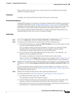 Page 607 
26-11
Cisco ASA Series Firewall ASDM Configuration Guide
 
Chapter 26      Configuring the Botnet Traffic Filter
  Configuring the Botnet Traffic Filter
When an address matches, the ASA sends a syslog message. The only additional action currently 
available is to drop the connection.
Prerequisites
In multiple context mode, perform this procedure in the context execution space.
Recommended Configuration
Although DNS snooping is not required, we recommend configuring DNS snooping for maximum use 
of the...