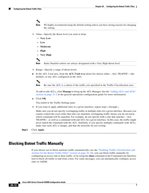 Page 608 
26-12
Cisco ASA Series Firewall ASDM Configuration Guide
 
Chapter 26      Configuring the Botnet Traffic Filter
  Configuring the Botnet Traffic Filter
NoteWe highly recommend using the default setting unless you have strong reasons for changing 
the setting. 
Value—Specify the threat level you want to drop:
–Very Low
–Low
–Moderate
–High
–Very High
NoteStatic blacklist entries are always designated with a Very High threat level. 
Range—Specify a range of threat levels.
d.In the ACL Used area, from...