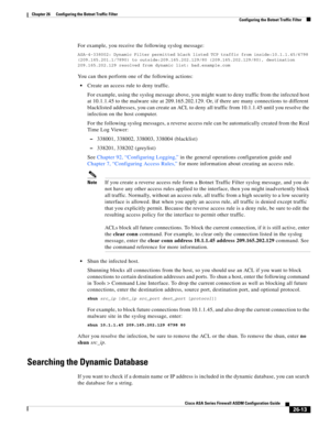 Page 609 
26-13
Cisco ASA Series Firewall ASDM Configuration Guide
 
Chapter 26      Configuring the Botnet Traffic Filter
  Configuring the Botnet Traffic Filter
For example, you receive the following syslog message:
ASA-4-338002: Dynamic Filter permitted black listed TCP traffic from inside:10.1.1.45/6798 
(209.165.201.1/7890) to outside:209.165.202.129/80 (209.165.202.129/80), destination 
209.165.202.129 resolved from dynamic list: bad.example.com
You can then perform one of the following actions:
Create an...