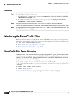 Page 610 
26-14
Cisco ASA Series Firewall ASDM Configuration Guide
 
Chapter 26      Configuring the Botnet Traffic Filter
  Monitoring the Botnet Traffic Filter
Detailed Steps
Step 1Go to the Search Dynamic Database area:
In Single mode or within a context, choose the Configuration > Firewall > Botnet Traffic Filter 
> Botnet Database Update pane.
In multiple context mode in the System execution space, choose the Configuration > Device 
Management > Botnet Database Update pane.
Step 2In the Search string field,...