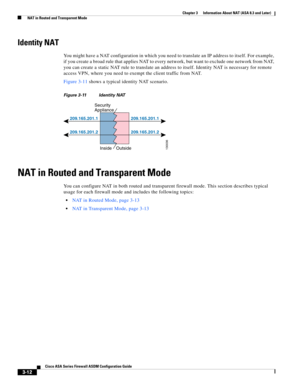 Page 62 
3-12
Cisco ASA Series Firewall ASDM Configuration Guide
 
Chapter 3      Information About NAT (ASA 8.3 and Later)
  NAT in Routed and Transparent Mode
Identity NAT
You might have a NAT configuration in which you need to translate an IP address to itself. For example, 
if you create a broad rule that applies NAT to every network, but want to exclude one network from NAT, 
you can create a static NAT rule to translate an address to itself. Identity NAT is necessary for remote 
access VPN, where you need...