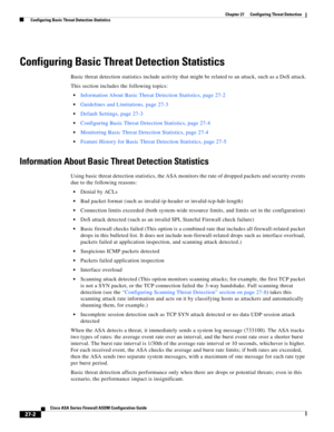 Page 614 
27-2
Cisco ASA Series Firewall ASDM Configuration Guide
 
Chapter 27      Configuring Threat Detection
  Configuring Basic Threat Detection Statistics
Configuring Basic Threat Detection Statistics
Basic threat detection statistics include activity that might be related to an attack, such as a DoS attack.
This section includes the following topics:
Information About Basic Threat Detection Statistics, page 27-2
Guidelines and Limitations, page 27-3
Default Settings, page 27-3
Configuring Basic Threat...