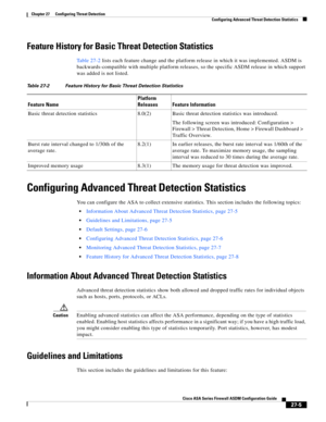 Page 617 
27-5
Cisco ASA Series Firewall ASDM Configuration Guide
 
Chapter 27      Configuring Threat Detection
  Configuring Advanced Threat Detection Statistics
Feature History for Basic Threat Detection Statistics
Table 27-2 lists each feature change and the platform release in which it was implemented. ASDM is 
backwards-compatible with multiple platform releases, so the specific ASDM release in which support 
was added is not listed.
Configuring Advanced Threat Detection Statistics
You can configure the...