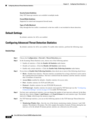 Page 618 
27-6
Cisco ASA Series Firewall ASDM Configuration Guide
 
Chapter 27      Configuring Threat Detection
  Configuring Advanced Threat Detection Statistics
Security Context Guidelines
Only TCP Intercept statistics are available in multiple mode.
Firewall Mode Guidelines
Supported in routed and transparent firewall mode.
Types of Traffic Monitored
Only through-the-box traffic is monitored; to-the-box traffic is not included in threat detection.
Default Settings
By default, statistics for ACLs are...