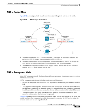 Page 63 
3-13
Cisco ASA Series Firewall ASDM Configuration Guide
 
Chapter 3      Information About NAT (ASA 8.3 and Later)
  NAT in Routed and Transparent Mode
NAT in Routed Mode
Figure 3-12 shows a typical NAT example in routed mode, with a private network on the inside.
Figure 3-12 NAT Example: Routed Mode
1.
When the inside host at 10.1.2.27 sends a packet to a web server, the real source address of the 
packet, 10.1.2.27, is changed to a mapped address, 209.165.201.10.
2.When the server responds, it sends...