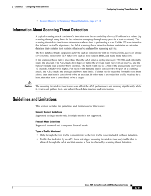 Page 621 
27-9
Cisco ASA Series Firewall ASDM Configuration Guide
 
Chapter 27      Configuring Threat Detection
  Configuring Scanning Threat Detection
Feature History for Scanning Threat Detection, page 27-11
Information About Scanning Threat Detection
A typical scanning attack consists of a host that tests the accessibility of every IP address in a subnet (by 
scanning through many hosts in the subnet or sweeping through many ports in a host or subnet). The 
scanning threat detection feature determines when a...