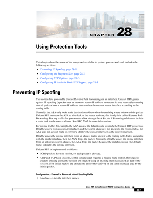 Page 625CH A P T E R
 
28-1
Cisco ASA Series Firewall ASDM Configuration Guide
 
28
Using Protection Tools
This chapter describes some of the many tools available to protect your network and includes the 
following sections:
Preventing IP Spoofing, page 28-1
Configuring the Fragment Size, page 28-2
Configuring TCP Options, page 28-3
Configuring IP Audit for Basic IPS Support, page 28-5
Preventing IP Spoofing
This section lets you enable Unicast Reverse Path Forwarding on an interface. Unicast RPF guards 
against...