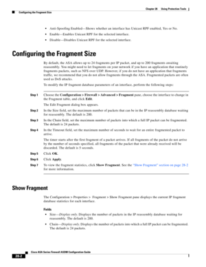 Page 626 
28-2
Cisco ASA Series Firewall ASDM Configuration Guide
 
Chapter 28      Using Protection Tools
  Configuring the Fragment Size
Anti-Spoofing Enabled—Shows whether an interface has Unicast RPF enabled, Yes or No.
Enable—Enables Unicast RPF for the selected interface.
Disable—Disables Unicast RPF for the selected interface.
Configuring the Fragment Size
By default, the ASA allows up to 24 fragments per IP packet, and up to 200 fragments awaiting 
reassembly. You might need to let fragments on your...