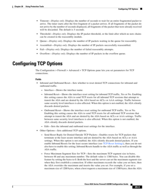 Page 627 
28-3
Cisco ASA Series Firewall ASDM Configuration Guide
 
Chapter 28      Using Protection Tools
  Configuring TCP Options
Timeout—Display only. Displays the number of seconds to wait for an entire fragmented packet to 
arrive. The timer starts after the first fragment of a packet arrives. If all fragments of the packet do 
not arrive by the number of seconds displayed, all fragments of the packet that were already received 
will be discarded. The default is 5 seconds.
Threshold—Display only. Displays...