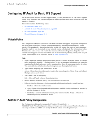 Page 629 
28-5
Cisco ASA Series Firewall ASDM Configuration Guide
 
Chapter 28      Using Protection Tools
  Configuring IP Audit for Basic IPS Support
Configuring IP Audit for Basic IPS Support
The IP audit feature provides basic IPS support for the ASA that does not have an AIP SSM. It supports 
a basic list of signatures, and you can configure the ASA to perform one or more actions on traffic that 
matches a signature.
This section includes the following topics:
IP Audit Policy, page 28-5
Add/Edit IP Audit...