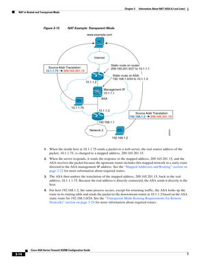 Page 64 
3-14
Cisco ASA Series Firewall ASDM Configuration Guide
 
Chapter 3      Information About NAT (ASA 8.3 and Later)
  NAT in Routed and Transparent Mode
Figure 3-13 NAT Example: Transparent Mode
1.
When the inside host at 10.1.1.75 sends a packet to a web server, the real source address of the 
packet, 10.1.1.75, is changed to a mapped address, 209.165.201.15.
2.When the server responds, it sends the response to the mapped address, 209.165.201.15, and the 
ASA receives the packet because the upstream...