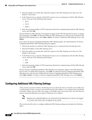 Page 640 
29-4
Cisco ASA Series Firewall ASDM Configuration Guide
 
Chapter 29      Configuring Filtering Services
  Filtering URLs and FTP Requests with an External Server
Enter the number of seconds after which the request to the URL filtering server times out. The 
default is 30 seconds.
In the Protocol area, to specify which TCP version to use to communicate with the URL filtering 
server, click one of the following radio buttons:
–TCP 1
–TCP 4
–UDP 4
Enter the maximum number of TCP connections allowed for...