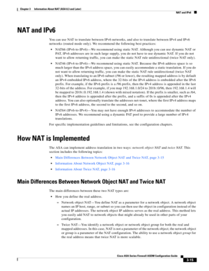 Page 65 
3-15
Cisco ASA Series Firewall ASDM Configuration Guide
 
Chapter 3      Information About NAT (ASA 8.3 and Later)
  NAT and IPv6
NAT and IPv6
You can use NAT to translate between IPv6 networks, and also to translate between IPv4 and IPv6 
networks (routed mode only). We recommend the following best practices:
NAT66 (IPv6-to-IPv6)—We recommend using static NAT. Although you can use dynamic NAT or 
PAT, IPv6 addresses are in such large supply, you do not have to use dynamic NAT. If you do not 
want to...