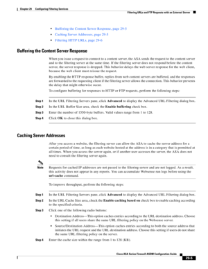 Page 641 
29-5
Cisco ASA Series Firewall ASDM Configuration Guide
 
Chapter 29      Configuring Filtering Services
  Filtering URLs and FTP Requests with an External Server
Buffering the Content Server Response, page 29-5
Caching Server Addresses, page 29-5
Filtering HTTP URLs, page 29-6
Buffering the Content Server Response
When you issue a request to connect to a content server, the ASA sends the request to the content server 
and to the filtering server at the same time. If the filtering server does not...