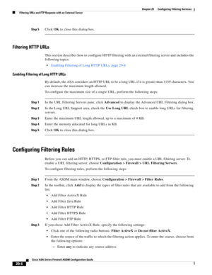 Page 642 
29-6
Cisco ASA Series Firewall ASDM Configuration Guide
 
Chapter 29      Configuring Filtering Services
  Filtering URLs and FTP Requests with an External Server
Step 5Click OK to close this dialog box.
Filtering HTTP URLs
This section describes how to configure HTTP filtering with an external filtering server and includes the 
following topics:
Enabling Filtering of Long HTTP URLs, page 29-6
Enabling Filtering of Long HTTP URLs
By default, the ASA considers an HTTP URL to be a long URL if it is...