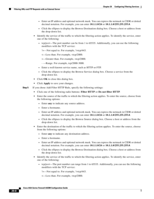 Page 644 
29-8
Cisco ASA Series Firewall ASDM Configuration Guide
 
Chapter 29      Configuring Filtering Services
  Filtering URLs and FTP Requests with an External Server
–Enter an IP address and optional network mask. You can express the netmask in CIDR or dotted 
decimal notation. For example, you can enter 10.1.1.0/24 or 10.1.1.0/255.255.255.0.
–Click the ellipses to display the Browse Destination dialog box. Choose a host or address from 
the drop-down list.
Identify the service of the traffic to which the...