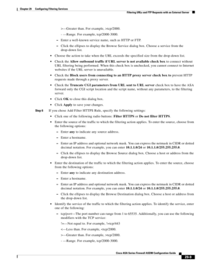 Page 645 
29-9
Cisco ASA Series Firewall ASDM Configuration Guide
 
Chapter 29      Configuring Filtering Services
  Filtering URLs and FTP Requests with an External Server
>—Greater than. For example, >tcp/2000.
- —Range. For example, tcp/2000-3000.
–Enter a well-known service name, such as HTTP or FTP.
–Click the ellipses to display the Browse Service dialog box. Choose a service from the 
drop-down list.
Choose the action to take when the URL exceeds the specified size from the drop-down list.
Check the Allow...