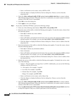 Page 646 
29-10
Cisco ASA Series Firewall ASDM Configuration Guide
 
Chapter 29      Configuring Filtering Services
  Filtering URLs and FTP Requests with an External Server
–Enter a well-known service name, such as HTTP or FTP.
–Click the ellipses to display the Browse Service dialog box. Choose a service from the 
drop-down list.
Check the Allow outbound traffic if URL server is not available check box to connect without 
URL filtering being performed. When this check box is unchecked, you cannot connect to...