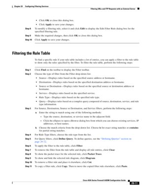 Page 647 
29-11
Cisco ASA Series Firewall ASDM Configuration Guide
 
Chapter 29      Configuring Filtering Services
  Filtering URLs and FTP Requests with an External Server
Click OK to close this dialog box.
Click Apply to save your changes.
Step 8To modify a filtering rule, select it and click Edit to display the Edit Filter Rule dialog box for the 
specified filtering rule. 
Step 9Make the required changes, then click OK to close this dialog box.
Step 10Click Apply to save your changes.
Filtering the Rule...