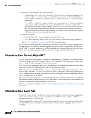 Page 66 
3-16
Cisco ASA Series Firewall ASDM Configuration Guide
 
Chapter 3      Information About NAT (ASA 8.3 and Later)
  How NAT is Implemented
How source and destination NAT is implemented.
–Network object NAT— Each rule can apply to either the source or destination of a packet. So 
two rules might be used, one for the source IP address, and one for the destination IP address. 
These two rules cannot be tied together to enforce a specific translation for a source/destination 
combination.
–Twice NAT—A...