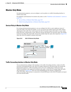 Page 653 
30-3
Cisco ASA Series Firewall ASDM Configuration Guide
 
Chapter 30      Configuring the ASA CX Module
  Information About the ASA CX Module
Monitor-Only Mode
For demonstration purposes, you can configure a service policy or a traffic-forwarding interface in 
monitor-only mode.
For guidelines and limitations for monitor-only mode, see the “Guidelines and Limitations” section on 
page 30-6.
Service Policy in Monitor-Only Mode, page 30-3
Traffic-Forwarding Interface in Monitor-Only Mode, page 30-3...