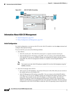 Page 654 
30-4
Cisco ASA Series Firewall ASDM Configuration Guide
 
Chapter 30      Configuring the ASA CX Module
  Information About the ASA CX Module
Figure 30-3 ASA CX Traffic-Forwarding
Information About ASA CX Management
Initial Configuration, page 30-4
Policy Configuration and Management, page 30-5
Initial Configuration
For initial configuration, you must use the CLI on the ASA CX module to run the setup command and 
configure other optional settings.
To access the CLI, you can use the following methods:...