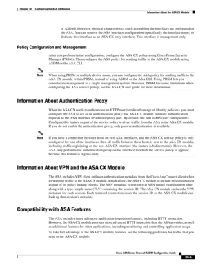 Page 655 
30-5
Cisco ASA Series Firewall ASDM Configuration Guide
 
Chapter 30      Configuring the ASA CX Module
  Information About the ASA CX Module
or ASDM). However, physical characteristics (such as enabling the interface) are configured on 
the ASA. You can remove the ASA interface configuration (specifically the interface name) to 
dedicate this interface as an ASA CX-only interface. This interface is management-only.
Policy Configuration and Management
After you perform initial configuration, configure...