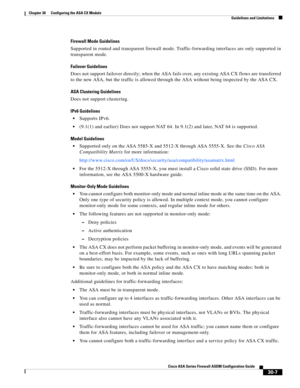 Page 657 
30-7
Cisco ASA Series Firewall ASDM Configuration Guide
 
Chapter 30      Configuring the ASA CX Module
  Guidelines and Limitations
Firewall Mode Guidelines
Supported in routed and transparent firewall mode. Traffic-forwarding interfaces are only supported in 
transparent mode.
Failover Guidelines
Does not support failover directly; when the ASA fails over, any existing ASA CX flows are transferred 
to the new ASA, but the traffic is allowed through the ASA without being inspected by the ASA CX.
ASA...