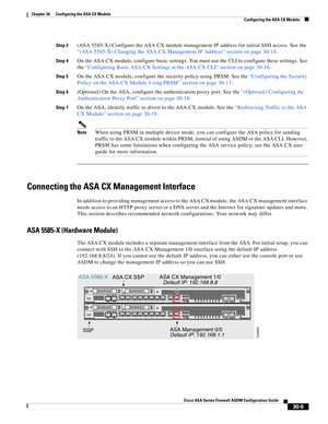 Page 659 
30-9
Cisco ASA Series Firewall ASDM Configuration Guide
 
Chapter 30      Configuring the ASA CX Module
  Configuring the ASA CX Module
Step 3(ASA 5585-X) Configure the ASA CX module management IP address for initial SSH access. See the 
“(ASA 5585-X) Changing the ASA CX Management IP Address” section on page 30-14.
Step 4On the ASA CX module, configure basic settings. You must use the CLI to configure these settings. See 
the “Configuring Basic ASA CX Settings at the ASA CX CLI” section on page...