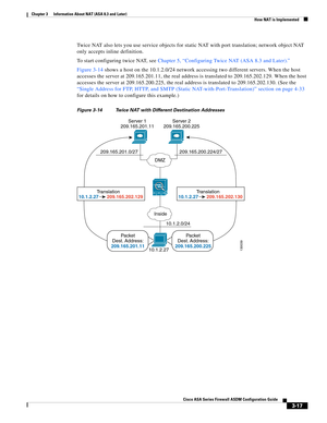 Page 67 
3-17
Cisco ASA Series Firewall ASDM Configuration Guide
 
Chapter 3      Information About NAT (ASA 8.3 and Later)
  How NAT is Implemented
Twice NAT also lets you use service objects for static NAT with port translation; network object NAT 
only accepts inline definition.
To start configuring twice NAT, see Chapter 5, “Configuring Twice NAT (ASA 8.3 and Later).”
Figure 3-14 shows a host on the 10.1.2.0/24 network accessing two different servers. When the host 
accesses the server at 209.165.201.11,...