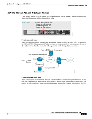 Page 661 
30-11
Cisco ASA Series Firewall ASDM Configuration Guide
 
Chapter 30      Configuring the ASA CX Module
  Configuring the ASA CX Module
ASA 5512-X through ASA 5555-X (Software Module)
These models run the ASA CX module as a software module, and the ASA CX management interface 
shares the Management 0/0 interface with the ASA.
If you have an inside router
If you have an inside router, you can route between the Management 0/0 network, which includes both 
the ASA and ASA CX management IP addresses, and...