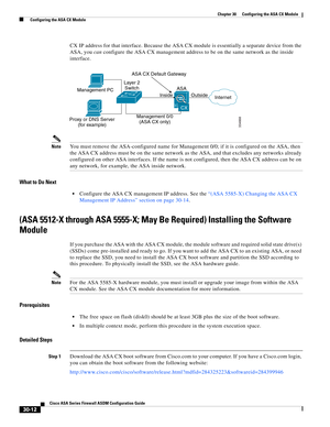 Page 662 
30-12
Cisco ASA Series Firewall ASDM Configuration Guide
 
Chapter 30      Configuring the ASA CX Module
  Configuring the ASA CX Module
CX IP address for that interface. Because the ASA CX module is essentially a separate device from the 
ASA, you can configure the ASA CX management address to be on the same network as the inside 
interface.
NoteYou must remove the ASA-configured name for Management 0/0; if it is configured on the ASA, then 
the ASA CX address must be on the same network as the ASA,...