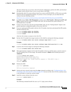 Page 663 
30-13
Cisco ASA Series Firewall ASDM Configuration Guide
 
Chapter 30      Configuring the ASA CX Module
  Configuring the ASA CX Module
The boot software lets you set basic ASA CX network configuration, partition the SSD, and download 
the larger system software from a server of your choice to the SSD.
Step 2Download the ASA CX system software from Cisco.com to an HTTP, HTTPS, or FTP server accessible 
from the ASA CX management interface. If you have a Cisco.com login, you can obtain the boot...