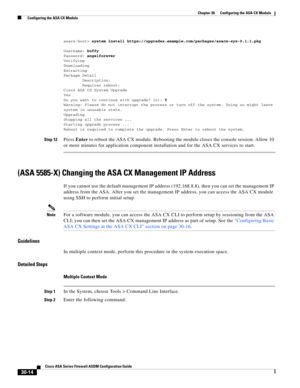 Page 664 
30-14
Cisco ASA Series Firewall ASDM Configuration Guide
 
Chapter 30      Configuring the ASA CX Module
  Configuring the ASA CX Module
asacx-boot> system install https://upgrades.example.com/packages/asacx-sys-9.1.1.pkg
Username: buffy
Password: angelforever
Verifying
Downloading
Extracting
Package Detail
        Description:
        Requires reboot:
Cisco ASA CX System Upgrade
Yes
Do you want to continue with upgrade? [n]: Y
Warning: Please do not interrupt the process or turn off the system. Doing...