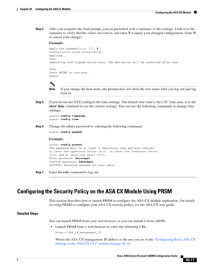 Page 667 
30-17
Cisco ASA Series Firewall ASDM Configuration Guide
 
Chapter 30      Configuring the ASA CX Module
  Configuring the ASA CX Module
Step 4After you complete the final prompt, you are presented with a summary of the settings. Look over the 
summary to verify that the values are correct, and enter Y to apply your changed configuration. Enter N 
to cancel your changes.
Example:
Apply the changes?(y,n) [Y]: Y
Configuration saved successfully!
Applying...
Done.
Generating self-signed certificate, the...