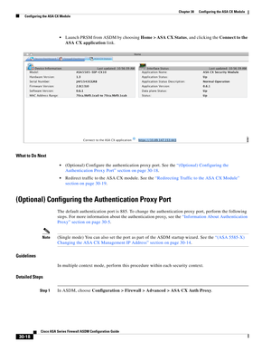 Page 668 
30-18
Cisco ASA Series Firewall ASDM Configuration Guide
 
Chapter 30      Configuring the ASA CX Module
  Configuring the ASA CX Module
Launch PRSM from ASDM by choosing Home > ASA CX Status, and clicking the Connect to the 
ASA CX application link.
What to Do Next
(Optional) Configure the authentication proxy port. See the “(Optional) Configuring the 
Authentication Proxy Port” section on page 30-18.
Redirect traffic to the ASA CX module. See the “Redirecting Traffic to the ASA CX Module” 
section on...